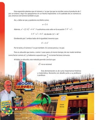 2020
Esta expresión plantea que el número a2
es par (ya que se escribe como el producto de 2
por un entero). Aquí nos apoyaremos en un hecho importante: si el cuadrado de un número es
par, entonces tal número también es par.
Así, a debe ser par, y podemos escribirlo como:
2a k= ⋅
Además, ( )
22 2
2 4a k k= ⋅ = ⋅ . Y sustituimos este valor en la ecuación
2 2
2 b a⋅ = :
2 2 2
2 4b a k⋅ = = ⋅ , de donde: 2 2
2 4b k=2 2
2 4b k=
Dividiendo por 2 ambos lados de la igualdad, tenemos que:
2 2
2b k= ⋅
Por lo tanto, el número b2
es par también. En consecuencia, b es par.
Pero es absurdo que tanto a como b sean pares al mismo tiempo, de ese modo tendrían
como factor común al 2, y habíamos supuesto que a
b
no tenían factores comunes.
Al hallar un absurdo, este método permite concluir que:
2 no es racional.
Esta demostración es de suma importancia histórica
y matemática. Revísenla con detalle junto a su profesora
o profesor.
Estado
Mérida
20
 