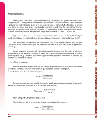 200
Utilizando la groma
Investiguen y construyan con sus compañeras y compañeros (en grupos de tres o cuatro
integrantes) una Groma para ser utilizada en clase. Para ello soliciten la asesoría de su profesora
o profesor de matemática así como la de un carpintero de su comunidad. Además de la Groma
necesitarán tres o más varas largas y puntiagudas en uno de sus extremos (los cuales de denominan
“jalones”), una cinta métrica o metro, clavos de tres pulgadas de largo o estacas, martillo, pabilo
o nailon, nivel de albañilería, transportador, juego de escuadra, lápiz, papel y calculadora.
Lo primero será clavar la Groma en la tierra y nivelarla utilizando el nivel de albañilería. Dejen
caer la plomada del centro de la Groma de manera tal que éste será el vértice del ángulo de 90°.
Con la ayuda de sus compañeras y compañeros, utilicen los jalones para ubicar los vértices
y los hilos de la Groma como guía de alineación. Utilicen el nailon para trazar el perímetro
del triángulo.
Hagan una representación del triángulo construido (en una hoja de papel) y coloquen
las medidas que van a tomar. Utilizando el metro y el transportador midan un cateto y el ángulo
agudo opuesto a él, y a partir de las razones trigonométricas podemos determinar las medidas de
los otros dos lados del triángulo.
¿Cómo lo hacemos?
Primero debemos saber cuáles son las razones trigonométricas que involucran al cateto
opuesto y a la medida de un ángulo. Tenemos que éstas son: el seno y la tangente.
Con respecto al seno del ángulo se tiene que:
Cateto Opuesto
sen
Hipotenusa
α =
Como nosotros tenemos la medida del ángulo y del cateto opuesto, por tanto, despejando
la ecuación obtenemos la medida de la hipotenusa del triángulo.
Cateto Opuesto
Hipotenusa
senα
=
Ya en este punto utilicemos la calculadora.
Ahora, sabemos que la tangente del ángulo está dada por la expresión:
Cateto Opuesto
tan
Cateto Adyacente
α =
¿Cómo lo hacemos?
 