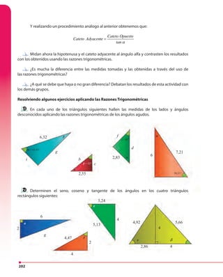 202
Y realizando un procedimiento análogo al anterior obtenemos que:
Cateto Opuesto
Cateto Adyacente
tan α
=
Midan ahora la hipotenusa y el cateto adyacente al ángulo alfa y contrasten los resultados
con los obtenidos usando las razones trigonométricas.
¿Es mucha la diferencia entre las medidas tomadas y las obtenidas a través del uso de
las razones trigonométricas?
¿A qué se debe que haya o no gran diferencia? Debatan los resultados de esta actividad con
los demás grupos.
Resolviendo algunos ejercicios aplicando las Razones Trigonométricas
En cada uno de los triángulos siguientes hallen las medidas de los lados y ángulos
desconocidos aplicando las razones trigonométricas de los ángulos agudos.
Determinen el seno, coseno y tangente de los ángulos en los cuatro triángulos
rectángulos siguientes:
Midan ahora la hipotenusa y el cateto adyacente al ángulo alfa y contrasten los resultados
¿Es mucha la diferencia entre las medidas tomadas y las obtenidas a través del uso de
¿A qué se debe que haya o no gran diferencia? Debatan los resultados de esta actividad con
Determinen el seno, coseno y tangente de los ángulos en los cuatro triángulos
desconocidos aplicando las razones trigonométricas de los ángulos agudos.
7,21
6
2,83
2,55
6
2
2
4
4
4,47
3,24
5,13
6,32 f
d
b
g
g
i
c
γ = 45°
β = 52°
α = 63,43°
56,31°
α
α
α
ω
β
β
θ
4
42,86
4,92 5,66
φ δ
 
