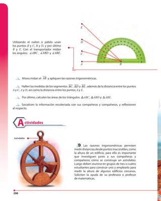 206
Utilizando el nailon o pabilo unan
los puntos B y C, B y D, y por último
B y E. Con el transportador midan
los ángulos: ABC , ABD y ABEyABD y ABE.
Ahora midan el AB y apliquen las razones trigonométricas.
Hallen las medidas de los segmentos ,BC BD y BE,,BC BD y BEy,BC BD y BE , además de la distancia entre los puntos
A y C, A y D, así como la distancia entre los puntos A y E.
Por último, calculen las áreas de los triángulos: ABCABC, ABCABD y ABCABE.
Socialicen la información recolectada con sus compañeras y compañeros, y reflexionen
al respecto.
Hallen las medidas de los segmentos
Socialicen la información recolectada con sus compañeras y compañeros, y reflexionen
A
C
D
E
B
ctividadesA
Las razones trigonométricas permiten
medirdistanciasdesdepuntosinaccesibles,como
la altura de un edificio, para ello es importante
que investiguen junto a sus compañeras y
compañeros cómo se construye un astrolabio.
Luego deben reunirse en grupos de tres o cuatro
estudiantes para construir uno y emplearlo para
medir la altura de algunos edificios cercanos.
Soliciten la ayuda de su profesora o profesor
de matemáticas.
ctividadesA
Astrolabio
 