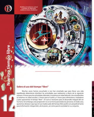 Sobre el uso del tiempo“libre”
Muchas veces hemos escuchado o nos han enseñado que para llevar una vida
equilibrada deberíamos distribuir las actividades que realizamos a diario de la siguiente
manera: 8 horas para las actividades laborales (si estamos en edad laboral) o las estudiantiles
(si estamos en edad escolar), 8 horas para el sueño y 8 horas para alimentarse, trasladarse
y para aprovechar el tiempo “libre” –el cual es necesario para el desarrollo integral del ser
humano. Sin embargo, esta proporción no es la misma para todas las personas. En todo caso,
queremos destacar aquí que el uso inadecuado del tiempo libre podría ser perjudicial tanto
para la formación integral del y de la joven, así como para la sociedad en su conjunto.
Nuestrotiempolibre
Medidas de tendencia central
y medidas de dispersión.
Análisis de datos estadísticos
 