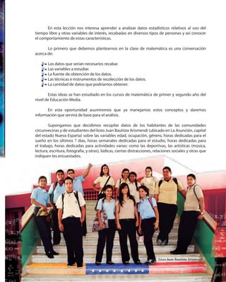 209209
En esta lección nos interesa aprender a analizar datos estadísticos relativos al uso del
tiempo libre y otras variables de interés, recabadas en diversos tipos de personas y así conocer
el comportamiento de estas características.
Lo primero que debemos plantearnos en la clase de matemática es una conversación
acerca de:
Los datos que serían necesarios recabar.
Las variables a estudiar.
La fuente de obtención de los datos.
Las técnicas e instrumentos de recolección de los datos.
La cantidad de datos que podríamos obtener.
Estas ideas se han estudiado en los cursos de matemática de primer y segundo año del
nivel de Educación Media.
En esta oportunidad asumiremos que ya manejamos estos conceptos y daremos
información que servirá de base para el análisis.
Supongamos que decidimos recopilar datos de los habitantes de las comunidades
circunvecinas y de estudiantes del liceo Juan Bautista Arismendi (ubicado en La Asunción, capital
del estado Nueva Esparta) sobre las variables edad, ocupación, género, horas dedicadas para el
sueño en los últimos 7 días, horas semanales dedicadas para el estudio, horas dedicadas para
el trabajo, horas dedicadas para actividades varias: como las deportivas, las artísticas (música,
lectura, escritura, fotografía, y otras), lúdicas, ciertas distracciones, relaciones sociales y otras que
indiquen los encuestados.
Los datos que serían necesarios recabar.
Las variables a estudiar.
La fuente de obtención de los datos.
Las técnicas e instrumentos de recolección de los datos.
La cantidad de datos que podríamos obtener.
Liceo Juan Bautista Arismendi
 