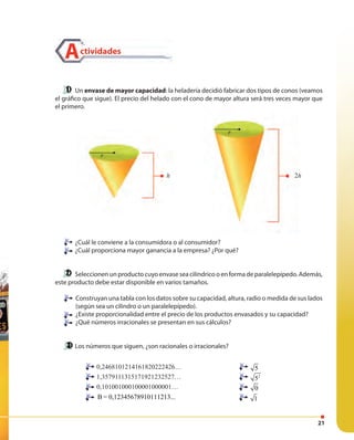 21
Actividades
Un envase de mayor capacidad: la heladería decidió fabricar dos tipos de conos (veamos
el gráfico que sigue). El precio del helado con el cono de mayor altura será tres veces mayor que
el primero.
¿Cuál le conviene a la consumidora o al consumidor?
¿Cuál proporciona mayor ganancia a la empresa? ¿Por qué?
Seleccionen un producto cuyo envase sea cilíndrico o en forma de paralelepípedo. Además,
este producto debe estar disponible en varios tamaños.
Construyan una tabla con los datos sobre su capacidad, altura, radio o medida de sus lados
(según sea un cilindro o un paralelepípedo).
¿Existe proporcionalidad entre el precio de los productos envasados y su capacidad?
¿Qué números irracionales se presentan en sus cálculos?
Los números que siguen, ¿son racionales o irracionales?
¿Cuál le conviene a la consumidora o al consumidor?
¿Cuál proporciona mayor ganancia a la empresa? ¿Por qué?
0,2468101214161820222426…
1,3579111315171921232527…
0,101001000100001000001…
B = 0,12345678910111213...
5
2
5
0
1
r
h 2h
¿Cuál le conviene a la consumidora o al consumidor?
¿Cuál proporciona mayor ganancia a la empresa? ¿Por qué?
h
r
 
