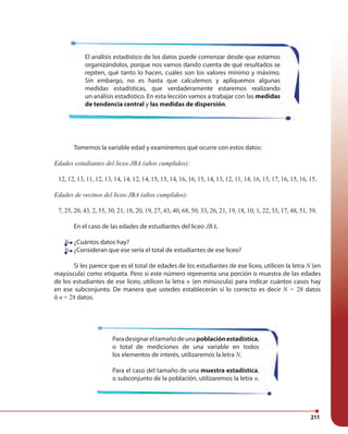 211
Tomemos la variable edad y examinemos qué ocurre con estos datos:
Edades estudiantes del liceo JBA (años cumplidos):
12, 12, 13, 11, 12, 13, 14, 14, 12, 14, 15, 15, 14, 16, 16, 15, 14, 13, 12, 11, 14, 16, 15, 17, 16, 15, 16, 15.
Edades de vecinos del liceo JBA (años cumplidos):
7, 25, 20, 43, 2, 55, 30, 21, 18, 20, 19, 27, 43, 40, 68, 50, 33, 26, 21, 19, 18, 10, 1, 22, 35, 17, 48, 51, 39.
En el caso de las edades de estudiantes del liceo JBA,
¿Cuántos datos hay?
¿Consideran que ese sería el total de estudiantes de ese liceo?
Si les parece que es el total de edades de los estudiantes de ese liceo, utilicen la letra N (en
mayúscula) como etiqueta. Pero si este número representa una porción o muestra de las edades
de los estudiantes de ese liceo, utilicen la letra n (en minúscula) para indicar cuántos casos hay
en ese subconjunto. De manera que ustedes establecerán si lo correcto es decir N = 28 datos
ó n = 28 datos.
El análisis estadístico de los datos puede comenzar desde que estamos
organizándolos, porque nos vamos dando cuenta de qué resultados se
repiten, qué tanto lo hacen, cuáles son los valores mínimo y máximo.
Sin embargo, no es hasta que calculemos y apliquemos algunas
medidas estadísticas, que verdaderamente estaremos realizando
un análisis estadístico. En esta lección vamos a trabajar con las medidas
de tendencia central y las medidas de dispersión.
Paradesignareltamañodeunapoblaciónestadística,
o total de mediciones de una variable en todos
los elementos de interés, utilizaremos la letra N.
Para el caso del tamaño de una muestra estadística,
o subconjunto de la población, utilizaremos la letra n.
¿Cuántos datos hay?
¿Consideran que ese sería el total de estudiantes de ese liceo?
 