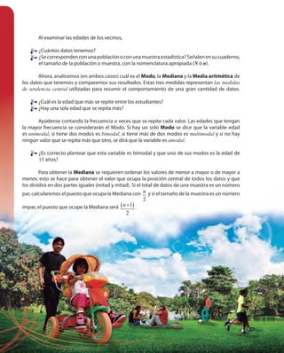 212212
Al examinar las edades de los vecinos,
¿Cuántos datos tenemos?
¿Secorrespondenconunapoblaciónoconunamuestraestadística?Señalenensucuaderno,
el tamaño de la población o muestra, con la nomenclatura apropiada (N ó n).
Ahora, analicemos (en ambos casos) cuál es el Modo, la Mediana y la Media aritmética de
los datos que tenemos y comparemos sus resultados. Estas tres medidas representan las medidas
de tendencia central utilizadas para resumir el comportamiento de una gran cantidad de datos.
¿Cuál es la edad que más se repite entre los estudiantes?
¿Hay una sola edad que se repita más?
Ayúdense contando la frecuencia o veces que se repite cada valor. Las edades que tengan
la mayor frecuencia se considerarán el Modo. Si hay un solo Modo se dice que la variable edad
es unimodal, si tiene dos modos es bimodal, si tiene más de dos modos es multimodal y si no hay
ningún valor que se repita más que otro, se dirá que la variable es amodal.
¿Es correcto plantear que esta variable es bimodal y que uno de sus modos es la edad de
15 años?
Para obtener la Mediana se requieren ordenar los valores de menor a mayor o de mayor a
menor, esto se hace para obtener el valor que ocupa la posición central de todos los datos y que
los dividirá en dos partes iguales (mitad y mitad). Si el total de datos de una muestra es un número
par, calcularemos el puesto que ocupa la Mediana con
2
n y si el tamaño de la muestra es un número
impar, el puesto que ocupe la Mediana será ( )1
2
n + .
¿Cuál es la edad que más se repite entre los estudiantes?
¿Hay una sola edad que se repita más?
 