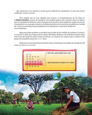 213213
¿Estaremos en lo correcto si se dice que la mitad de los estudiantes, en este caso, tienen
la edad de 14 años o menos?
Otra medida que es muy utilizada para resumir el comportamiento de los datos es
la Media aritmética o punto de equilibrio. Esta medida requiere que sumemos todos los datos y
que ese resultado lo dividamos entre el tamaño de la muestra o de la población, según sea el caso.
Comprueben con sus propios cálculos si la Media aritmética en el caso de los estudiantes es la edad
de 14 años, lo cual indicaría que alrededor de esa edad giran el resto de las edades de
esos estudiantes.
Algo que puede ayudarles a considerar que el valor de las medidas de tendencia central es
el correcto es saber que ninguno de los valores del Modo, Mediana o de la Media aritmética debe
estar fuera del rango de valores (entre el mínimo y el máximo). En nuestro caso, la edad en este
grupo de estudiantes está entre 11 y 17 años.
Observen en esta presentación de datos cómo se distribuyen las edades de estudiantes del
liceo Juan Bautista Arismendi:
 