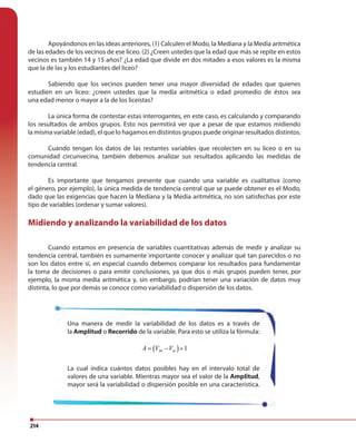 214
Apoyándonos en las ideas anteriores, (1) Calculen el Modo, la Mediana y la Media aritmética
de las edades de los vecinos de ese liceo. (2) ¿Creen ustedes que la edad que más se repite en estos
vecinos es también 14 y 15 años? ¿La edad que divide en dos mitades a esos valores es la misma
que la de las y los estudiantes del liceo?
Sabiendo que los vecinos pueden tener una mayor diversidad de edades que quienes
estudien en un liceo: ¿creen ustedes que la media aritmética o edad promedio de éstos sea
una edad menor o mayor a la de los liceístas?
La única forma de contestar estas interrogantes, en este caso, es calculando y comparando
los resultados de ambos grupos. Esto nos permitirá ver que a pesar de que estamos midiendo
la misma variable (edad), el que lo hagamos en distintos grupos puede originar resultados distintos.
Cuando tengan los datos de las restantes variables que recolecten en su liceo o en su
comunidad circunvecina, también debemos analizar sus resultados aplicando las medidas de
tendencia central.
Es importante que tengamos presente que cuando una variable es cualitativa (como
el género, por ejemplo), la única medida de tendencia central que se puede obtener es el Modo,
dado que las exigencias que hacen la Mediana y la Media aritmética, no son satisfechas por este
tipo de variables (ordenar y sumar valores).
Midiendo y analizando la variabilidad de los datos
Cuando estamos en presencia de variables cuantitativas además de medir y analizar su
tendencia central, también es sumamente importante conocer y analizar qué tan parecidos o no
son los datos entre sí, en especial cuando debemos comparar los resultados para fundamentar
la toma de decisiones o para emitir conclusiones, ya que dos o más grupos pueden tener, por
ejemplo, la misma media aritmética y, sin embargo, podrían tener una variación de datos muy
distinta, lo que por demás se conoce como variabilidad o dispersión de los datos.
Una manera de medir la variabilidad de los datos es a través de
la Amplitud o Recorrido de la variable. Para esto se utiliza la fórmula:
( ) 1M mA V V= − +
La cual indica cuántos datos posibles hay en el intervalo total de
valores de una variable. Mientras mayor sea el valor de la Amplitud,
mayor será la variabilidad o dispersión posible en una característica.
 