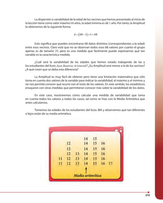 215
La dispersión o variabilidad de la edad de los vecinos que hemos presentado al inicio de
la lección tiene como valor máximo 68 años, la edad mínima es de 1 año. Por tanto, la Amplitud
la obtenemos de la siguiente forma:
( )68 1 1 68A = − + =
Esto significa que pueden encontrarse 68 datos distintos (correspondientes a la edad)
entre esos vecinos. Claro está que no se observan todos esos 68 valores por cuanto el grupo
apenas es de tamaño 29, pero es una medida que fácilmente puede expresarnos qué tan
variable es la característica medida.
¿Cuál será la variabilidad de las edades que hemos estado trabajando de las y
los estudiantes del liceo Juan Bautista Arismendi? ¿Su Amplitud será menor a la de los vecinos?
¿A qué creen que se deba esta diferencia?
La Amplitud es muy fácil de obtener pero tiene una limitación matemática que sólo
toma en cuenta dos valores de la variable para indicar la variabilidad, el máximo y el mínimo y
no nos permite conocer qué ocurre con el resto de los valores. En este sentido, los estadísticos
ensayaron con otras medidas que permitieran conocer más sobre la variabilidad de los datos.
En este caso, mostraremos cómo calcular una medida de variabilidad que toma
en cuenta todos los valores y todos los casos, tal como se hizo con la Media Aritmética que
antes calculamos.
Tomemos las edades de los estudiantes del liceo JBA y observemos qué tan diferentes
o lejos están de su media aritmética.
 