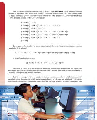 216216
Nos interesa medir qué tan diferente o alejado está cada valor de su media aritmética
o punto de equilibrio. Para medir esto vamos a calcular la diferencia de cada dato con respecto
a la media aritmética y luego tendremos que sumar todas estas diferencias. La media aritmética es
14 años de edad. En este sentido, los cálculos son:
( ) ( )
( ) ( ) ( ) ( ) ( )
( ) ( ) ( )
( ) ( ) ( ) ( ) ( ) ( )
( ) ( ) ( ) ( ) ( ) ( )
( ) ( ) ( ) ( ) ( )
( )
11 14 11 14
12 14 12 14 12 14 12 14 12 14
13 14 13 14 13 14
14 14 14 14 14 14 14 14 14 14 14 14
15 14 15 14 15 14 15 14 15 14 15 14
16 14 16 14 16 14 16 14 16 14
17 14
− + − +
− + − + − + − + − +
− + − + − +
− + − + − + − + − + − +
− + − + − + − + − + − +
− + − + − + − + − +
−
Suma que podemos abreviar como sigue (apoyándonos en las propiedades conmutativa
y asociativa de la adición):
( ) ( ) ( ) ( ) ( ) ( ) ( )2 11 14 5 12 14 3 13 14 6 14 14 6 15 14 5 16 14 17 14− + − + − + − + − + − + −
Y simplificando, obtenemos:
( ) ( ) ( ) ( ) ( ) ( ) ( )2 3 5 2 3 1 6 0 6 1 5 2 3 0− + − + − + + + + =
Pero esto se convirtió en un problema dado, que si al medir la variabilidad, nos da cero, es
como decir que no hay variabilidad, cosa que no es cierta porque los valores son distintos entre sí
y no todos son iguales a su media aritmética.
Bueno, como seguramente se les ocurrió a ustedes, los matemáticos y estadísticos buscaron
una salida a esta situación: elevar al cuadrado cada diferencia y después de totalizarla y calcular su
promedio al dividirla entre n, calcularle la raíz cuadrada para que la potencia vuelva a ser igual a uno.
216
 