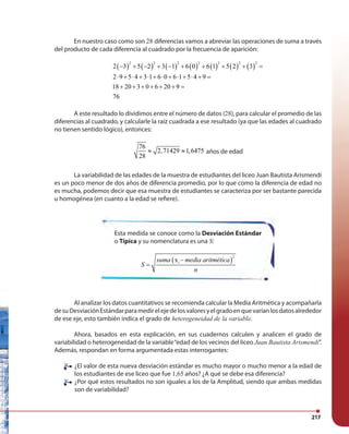 217
En nuestro caso como son 28 diferencias vamos a abreviar las operaciones de suma a través
del producto de cada diferencia al cuadrado por la frecuencia de aparición:
( ) ( ) ( ) ( ) ( ) ( ) ( )
2 2 2 2 2 2 2
2 3 5 2 3 1 6 0 6 1 5 2 3
2 9 5 4 3 1 6 0 6 1 5 4 9
18 20 3 0 6 20 9
76
− + − + − + + + + =
⋅ + ⋅ + ⋅ + ⋅ + ⋅ + ⋅ + =
+ + + + + + =
A este resultado lo dividimos entre el número de datos (28), para calcular el promedio de las
diferencias al cuadrado, y calcularle la raíz cuadrada a ese resultado (ya que las edades al cuadrado
no tienen sentido lógico), entonces:
76
2,71429 1,6475
28
≈ ≈ años de edad
La variabilidad de las edades de la muestra de estudiantes del liceo Juan Bautista Arismendi
es un poco menor de dos años de diferencia promedio, por lo que como la diferencia de edad no
es mucha, podemos decir que esa muestra de estudiantes se caracteriza por ser bastante parecida
u homogénea (en cuanto a la edad se refiere).
Al analizar los datos cuantitativos se recomienda calcular la Media Aritmética y acompañarla
desuDesviaciónEstándarparamedirelejedelosvaloresyelgradoenquevaríanlosdatosalrededor
de ese eje, esto también indica el grado de heterogeneidad de la variable.
Ahora, basados en esta explicación, en sus cuadernos calculen y analicen el grado de
variabilidad o heterogeneidad de la variable“edad de los vecinos del liceo Juan Bautista Arismendi”.
Además, respondan en forma argumentada estas interrogantes:
¿El valor de esta nueva desviación estándar es mucho mayor o mucho menor a la edad de
los estudiantes de ese liceo que fue 1,65 años? ¿A qué se debe esa diferencia?
¿Por qué estos resultados no son iguales a los de la Amplitud, siendo que ambas medidas
son de variabilidad?
Esta medida se conoce como la Desviación Estándar
o Típica y su nomenclatura es una S:
( )
2
xisuma media aritmética
S
n
−
=
 
