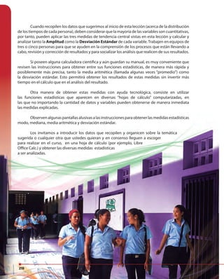 218218
Cuando recopilen los datos que sugerimos al inicio de esta lección (acerca de la distribución
de los tiempos de cada persona), deben considerar que la mayoría de las variables son cuantitativas,
por tanto, pueden aplicar las tres medidas de tendencia central vistas en esta lección y calcular y
analizar tanto la Amplitud como la Desviación Estándar de cada variable. Trabajen en equipos de
tres o cinco personas para que se ayuden en la comprensión de los procesos que están llevando a
cabo, revisión y corrección de resultados y para socializar los análisis que realicen de sus resultados.
Si poseen alguna calculadora científica y aún guardan su manual, es muy conveniente que
revisen las instrucciones para obtener entre sus funciones estadísticas, de manera más rápida y
posiblemente más precisa, tanto la media aritmética (llamada algunas veces “promedio”) como
la desviación estándar. Esto permitirá obtener los resultados de estas medidas sin invertir más
tiempo en el cálculo que en el análisis del resultado.
Otra manera de obtener estas medidas con ayuda tecnológica, consiste en utilizar
las funciones estadísticas que aparecen en diversas “hojas de cálculo” computarizadas, en
las que no importando la cantidad de datos y variables pueden obtenerse de manera inmediata
las medidas explicadas.
Observenalgunaspantallasalusivasalasinstruccionesparaobtenerlasmedidasestadísticas
modo, mediana, media aritmética y desviación estándar.
Los invitamos a introducir los datos que recopilen y organicen sobre la temática
sugerida o cualquier otra que ustedes quieran y en consenso lleguen a escoger
para realizar en el curso, en una hoja de cálculo (por ejemplo, Libre
Office Calc.) y obtener las diversas medidas estadísticas
a ser analizadas.
218
 