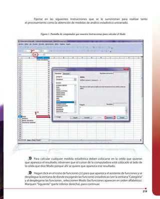219219
Figura 1. Pantalla de computador que muestra instrucciones para calcular el Modo
Fíjense en las siguientes instrucciones que se le suministran para realizar tanto
el procesamiento como la obtención de medidas de análisis estadístico univariado.
Para calcular cualquier medida estadística deben colocarse en la celda que quieran
que aparezca el resultado, observen que el cursor de la computadora está colocado al lado de
la celda que dice Modo porque ahí se quiere que aparezca ese resultado.
Hagan click en el icono de funciones (fx) para que aparezca el asistente de funciones y se
despliegue la ventana de donde escogerán las funciones estadísticas (ver la ventana“Categoría”
y al desplegarse las funciones , seleccionen Modo (las funciones aparecen en orden alfabético).
Marquen“Siguiente”(parte inferior derecha), para continuar.
 