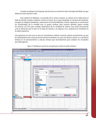 221
Figura 3. Pantalla que muestra los comandos para calcular la media aritmética
Cuando se trabaja con la hoja de cálculo ésta va a reseñar el valor más bajo del Modo, así que
debemos estar atentos a esto.
Para obtener la Mediana, se procede de la misma manera: se ubican en la celda justo al
lado de donde escriban mediana, marcan el ícono de fx, para desplegar la ventana del asistente,
escogen la categoría Estadística, seleccionan la función Mediana, marcan siguiente, le suministran
las coordenadas de la variable que se quiere analizar, para nuestro ejemplo siguen siendo
las mismas (b2:b29) para ustedes dependerá de la cantidad de valores que estén procesando
y de la ubicación que le den en la hoja de cálculo, y al cliquear Enter aparecerá el resultado en
la celda respectiva.
Una ganancia en este caso es que no necesitamos ordenar nuestros valores previamente, ya que
la computadora hace ese proceso de manera inmediata y sin que nos demos cuenta. Lo cual ahorra
tiempo en el procesamiento y cálculo, tiempo que necesitaremos para analizar los resultados
que obtengamos.
Figura 3. Pantalla que muestra los comandos para calcular la media aritmética
la celda respectiva.
Una ganancia en este caso es que no necesitamos ordenar nuestros valores previamente, ya que
la computadora hace ese proceso de manera inmediata y sin que nos demos cuenta. Lo cual ahorra
tiempo en el procesamiento y cálculo, tiempo que necesitaremos para analizar los resultados
que obtengamos.
 