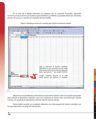 222
En el caso de la Media aritmética se trabajará con el comando Promedio, siguiendo
las mismas instrucciones que se dieron para la Mediana y el Modo. La pantalla ofrece los comandos
previos. En la figura 4 aparece el resultado de esta medida.
Figura 4. Pantalla que muestra los comandos para calcular la desviación estándar
Observenenlapantalladoscomentariosquepermitendecidircuáleselcomandoapropiado
para calcular la desviación estándar y que nos suministre el mismo valor, sea hecho por nuestra
cuenta, con ayuda de la calculadora o de este tipo de hoja de cálculo.
Como habrán notado, los resultados obtenidos con este paquete de cálculo coinciden con
los que obtuvimos a lo largo de esta lección.
Aquí se selecciona la función estadística
DESVESTP (y entre paréntesis van las celdas
desde donde comienza y termina la columna de
datos, separada por “:” por ejemplo (b2:b29).
Siempre recuerden colocarse en la celda
donde quieran que aparezca el resultado.
 