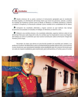 223223
Queda entonces de su parte, construir el instrumento apropiado para la recolección
de datos ligados a la distribución del tiempo diario que hacen las personas, calcular y analizar
las medidas de Tendencia Central (como el Modo, la Mediana y la Media aritmética) y obtener
y analizar la Amplitud y la Desviación estándar (como medidas de la variabilidad de los datos).
Comparen los resultados obtenidos y logren concluir en qué dedican más tiempo
las personas encuestadas: en estudiar, en trabajar, en distraerse, en dormir u otra.
Elaboren una cartelera alusiva a los resultados obtenidos, aspectos teóricos sobre el uso
del tiempo libre para cada etapa de la vida, los cambios que ha impulsado la nueva Ley Orgánica
del Trabajo así como el contenido que reza nuestra Constitución sobre la formación integral del
hombre y de la mujer.
Recuerden, las ideas que damos en esta lección pueden ser asumidas por ustedes y sus
profesora o profesor de Matemática, pero es fundamental que puedan aplicar estos conocimientos
a otras situaciones que necesitamos entender como estudiantes que nos estamos formando para
ser cada vez mejores ciudadanos, para nuestro país, para Latinoamérica, el Caribe y para el mundo.
ctividadesA
Casa natal de Juan
Bautista Arismendi
Edo. Nueva Esparta
223
 