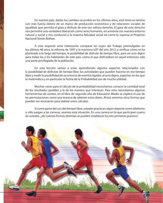 225225
En nuestro país, dados los cambios ocurridos en los últimos años, este tema se retoma
con más fuerza dentro de un marco de producción económica y de relaciones sociales de
igualdad, que permita el gozo y disfrute de este tan valioso derecho. El goce de este derecho
nos permitirá una verdadera liberación como seres humanos, en armonía con nuestro entorno
natural y social y nos conducirá a la máxima felicidad social tal como lo expresa el Proyecto
Nacional Simón Bolívar.
A este respecto sería interesante comparar las Leyes del Trabajo promulgadas en
los últimos 40 años, la reforma de 1997 y la novísima LOT del año 2012, y verificar cómo se ha
planteado a lo largo del tiempo, la posibilidad de disfrute de tiempo libre, para un ocio digno
para todos las y los habitantes de este país, como el que disfrutaban en aquel entonces solo
una parte privilegiada de la población.
En esta lección vamos a estar aprendiendo algunos aspectos relacionados con
la posibilidad de disfrutar de tiempo libre, las actividades que pueden hacerse en ese tiempo
libre y medir la posibilidad de ocurrencia de eventos ligados al ocio digno, aspectos en los que
la matemática y en particular la Teoría de la Probabilidad son de mucha utilidad.
Muchas veces para el cálculo de la probabilidad necesitamos conocer la cantidad total
de los resultados posibles y la de los eventos que interesan. Para esto necesitamos algunas
herramientas de conteo, en el libro de segundo año de Educación Media se explicó el uso de
las permutaciones como una manera de obtener estos datos. Ahora veremos otras formas que
pueden ser necesarias para realizar estos cálculos.
Si como parte del uso del tiempo libre, ustedes practican algún deporte como atletismo
o sólo juegan a las carreras, veamos esta situación. En una carrera en la que participan cuatro
de ustedes, ¿de cuántas formas distintas se pueden establecer los tres primeros puestos?
225
 
