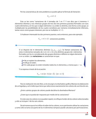 227
Por las características de este problema se puede aplicar la fórmula de Variación:
4,3 4 3 2V = ⋅ ⋅
Esto se lee como “variaciones de 4 tomados de 3 en 3”. Y nos dice que si tenemos 4
elementos distintos y nos interesan grupos de tres (los tres primeros puestos) formados con esos
cuatro elementos y en los que si algún elemento o su orden es distinto, esto forma a otro grupo, se
multiplicarán las posibilidades de los cuatro corredores por números inmediatamente inferiores,
tantas veces como grupos interesen, por eso se multiplica 4 3 2⋅ ⋅ .
Si hubiesen interesado los dos primeros puestos, sería entonces, para este ejemplo:
4,2 4 3 12V = ⋅ = variaciones posibles.
Para la realización de este libro, se le encargó a la diseñadora gráfica Mariana la elaboración
de un logotipo y se le indicó que tiene que seleccionar exactamente tres colores de una lista de seis.
¿Entre cuántos grupos de colores puede decidirse la diseñadora Mariana?
¿Creen que se pueda dar respuesta por medio de las variaciones?
Enestecaso,loscoloresnosepuedenrepetir,noinfluyeelordendeloscoloresseleccionados
y sólo se incluyen 3 de los seis colores.
De tal manera que al no influir el orden de los colores, no es pertinente utilizar las variaciones
y como sólo se toma una parte de los m elementos tampoco puede calcularse por permutaciones.
Si se dispone de m elementos distintos ( )1 2, , , ma a a… . Se llaman variaciones de
estos m elementos tomados de n en n (n ≤ m) a los distintos grupos de n elementos
formados con los m, considerando dos grupos distintos si difieren en algún elemento
o en su orden. Las variaciones se caracterizan en que:
No se repiten los elementos.
Influye el orden.
En cada grupo no están incluidos todos los m elementos, a menos que n = m.
Y se expresa a través de la ecuación:
( ) ( ) ( ), 1 2 1m nV m m m m n= ⋅ − ⋅ − ⋅⋅⋅ − +
No se repiten los elementos.
Influye el orden.
En cada grupo no están incluidos todos los m elementos, a menos que
 