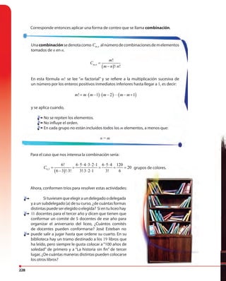 228
Corresponde entonces aplicar una forma de conteo que se llama combinación.
Unacombinaciónsedenotacomo ,m nC alnúmerodecombinacionesdemelementos
tomados de n en n.
( ),
!
! !
m n
m
C
m n n
=
− ⋅
En esta fórmula m! se lee “m factorial” y se refiere a la multiplicación sucesiva de
un número por los enteros positivos inmediatos inferiores hasta llegar a 1, es decir:
( ) ( ) ( )! 1 2 1m m m m m m= ⋅ − ⋅ − ⋅⋅⋅ − +
y se aplica cuando,
No se repiten los elementos.
No influye el orden.
En cada grupo no están incluidos todos los m elementos, a menos que:
n = m
Para el caso que nos interesa la combinación sería:
( )6,3
6! 6 5 4 3 2 1 6 5 4 120
20
6 3 ! 3! 3! 3 2 1 3! 6
C
⋅ ⋅ ⋅ ⋅ ⋅ ⋅ ⋅
= = = = =
− ⋅ ⋅ ⋅ ⋅
grupos de colores.
Ahora, conformen tríos para resolver estas actividades:
Situviesenqueelegiraundelegadoodelegada
y a un subdelegado (a) de su curso, ¿de cuántas formas
distintaspuedeserelegidooelegida? Sientuliceohay
11 docentes para el tercer año y dicen que tienen que
conformar un comité de 5 docentes de ese año para
organizar el aniversario del liceo, ¿Cuántos comités
de docentes pueden conformarse? José Esteban no
puede salir a jugar hasta que ordene su cuarto. En su
biblioteca hay un tramo destinado a los 19 libros que
ha leído, pero siempre le gusta colocar a “100 años de
soledad” de primero y a “La historia sin fin” de tercer
lugar, ¿De cuántas maneras distintas pueden colocarse
los otros libros?
No se repiten los elementos.
No influye el orden.
En cada grupo no están incluidos todos los
grupos de colores.
 