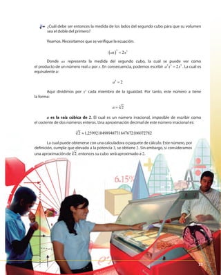 2323
¿Cuál debe ser entonces la medida de los lados del segundo cubo para que su volumen
sea el doble del primero?
Veamos. Necesitamos que se verifique la ecuación:
( )
3 3
2ax x=
Donde ax representa la medida del segundo cubo, la cual se puede ver como
el producto de un número real a por x. En consecuencia, podemos escribir 3 3 3
2a x x= . La cual es
equivalente a:
3
2a =
Aquí dividimos por x3
cada miembro de la igualdad. Por tanto, este número a tiene
la forma:
3
2a =
a es la raíz cúbica de 2. El cual es un número irracional, imposible de escribir como
el cociente de dos números enteros. Una aproximación decimal de este número irracional es:
3
2 1,2599210498948731647672106072782≈
La cual puede obtenerse con una calculadora o paquete de cálculo. Este número, por
definición, cumple que elevado a la potencia 3, se obtiene 2. Sin embargo, si consideramos
una aproximación de 3
2a = , entonces su cubo será aproximado a 2.
23
 