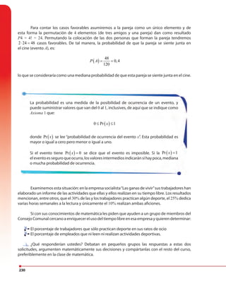 230
Para contar los casos favorables asumiremos a la pareja como un único elemento y de
esta forma la permutación de 4 elementos (de tres amigos y una pareja) dan como resultado
P4 = 4! = 24. Permutando la colocación de las dos personas que forman la pareja tendremos
2 24 48⋅ = casos favorables. De tal manera, la probabilidad de que la pareja se siente junta en
el cine (evento A), es:
( )
48
0,4
120
P A = =
lo que se consideraría como una mediana probabilidad de que esta pareja se siente junta en el cine.
Examinemos esta situación: en la empresa socialista“Las ganas de vivir”sus trabajadores han
elaborado un informe de las actividades que ellas y ellos realizan en su tiempo libre. Los resultados
mencionan, entre otros, que el 30% de las y los trabajadores practican algún deporte, el 25% dedica
varias horas semanales a la lectura y únicamente el 10% realizan ambas aficiones.
Si con sus conocimientos de matemática les piden que ayuden a un grupo de miembros del
Consejo Comunal cercano a enriquecer el uso del tiempo libre en esa empresa y quieren determinar:
El porcentaje de trabajadores que sólo practican deporte en sus ratos de ocio
El porcentaje de empleados que ni leen ni realizan actividades deportivas.
¿Qué responderían ustedes? Debatan en pequeños grupos las respuestas a estas dos
solicitudes, argumenten matemáticamente sus decisiones y compártanlas con el resto del curso,
preferiblemente en la clase de matemática.
La probabilidad es una medida de la posibilidad de ocurrencia de un evento, y
puede suministrar valores que van del 0 al 1, inclusives, de aquí que se indique como
Axioma 1 que:
( )0 Pr 1x≤ ≤
donde ( )Pr x se lee “probabilidad de ocurrencia del evento x”. Esta probabilidad es
mayor o igual a cero pero menor o igual a uno.
Si el evento tiene ( )Pr 0x = se dice que el evento es imposible. Si la ( )Pr 1x =
eleventoesseguroqueocurra,losvaloresintermediosindicaránsihaypoca,mediana
o mucha probabilidad de ocurrencia.
El porcentaje de trabajadores que sólo practican deporte en sus ratos de ocio
El porcentaje de empleados que ni leen ni realizan actividades deportivas.
¿Qué responderían ustedes? Debatan en pequeños grupos las respuestas a estas dos
 