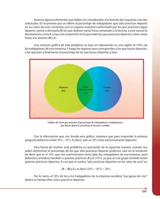 231
Veamos algunos elementos que deben ser considerados a la hora de dar respuesta a las dos
solicitudes. En la primera que se refiere al porcentaje de trabajadores que sólo practican deporte
en sus ratos de ocio, contamos con un espacio muestral conformado por los que practican algún
deporte, vamos a denotarlo D, los que dedican varias horas semanales a la lectura, a este suceso lo
denotaremos como L y hay una conjunción en la que están los que practican deportes y leen varias
horas a la semana (D y L).
Una solución gráfica de este problema se basa en representar en una región el 100% de
los trabajadores de esta empresa.Y luego las regiones que corresponden a los que hacen deportes,
a los que leen y finalmente al porcentaje de los que hacen deportes y leen.
Con la información que nos brinda este gráfico, notamos que para responder la primera
pregunta debemos restar 30% - 10%. Es decir, solo un 20% hace exclusivamente deportes.
Otra forma de resolver este problema es razonando de la siguiente manera: cuando nos
piden determinar el porcentaje de los que sólo practican deporte podemos caer en la tentación
de decir que es el 30% que nos suministraron como dato los trabajadores de esa empresa, pero
debemos considerar también a quienes practican D y L (10%), ya que en ese grupo también están
quienes practican deportes. Es así que el suceso “sólo practicar deportes en los ratos de ocio” es:
D – (D y L), es decir (30% - 10%) = 20%
Por lo tanto, el 20% de las y los trabajadores de la empresa socialista “Las ganas de vivir”
dedica su tiempo libre sólo a practicar deportes.
Lectura
25%
Ambas
(deporte y lectura)
10%
Deportes
30%
Gráfico de Venn que muestra el porcentaje de trabajadores y trabajadoras
que hacen deporte, practican la lectura o ambas
 