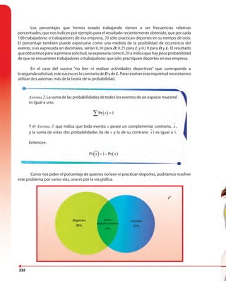 232
Los porcentajes que hemos estado trabajando vienen a ser frecuencias relativas
porcentuales, que nos indican por ejemplo para el resultado recientemente obtenido, que por cada
100 trabajadoras o trabajadores de esa empresa, 20 sólo practican deportes en su tiempo de ocio.
El porcentaje también puede expresarse como una medida de la posibilidad de ocurrencia del
evento, si es expresada en decimales, serían 0,30 para D; 0,25 para L y 0,10 para D y L. El resultado
queobtuvimosparalaprimerasolicitud,seexpresaríacomo0,20 eindicaquehaypocaprobabilidad
de que se encuentren trabajadores o trabajadoras que sólo practiquen deportes en esa empresa.
En el caso del suceso “no leer ni realizar actividades deportivas” que corresponde a
lasegundasolicitud,estesucesoeslocontrariodeDydeL.Pararesolverestainquietudnecesitamos
utilizar dos axiomas más de la teoría de la probabilidad.
Como nos piden el porcentaje de quienes no leen ni practican deportes, podríamos resolver
este problema por varias vías, una es por la vía gráfica.
Axioma 2. La suma de las probabilidades de todos los eventos de un espacio muestral
es igual a uno.
( )Pr 1x =∑
Y el Axioma 3: que indica que todo evento x posee un complemento contrario, x ,
y la suma de estas dos probabilidades (la de x y la de su contrario x ) es igual a 1.
Entonces:
( ) ( )Pr 1 Prx x= −
Lectura
25%
Ambas
(deporte y lectura)
10%
¿?
Deportes
30%
 