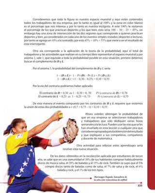 233
Consideremos que toda la figura es nuestro espacio muestral y aquí están contenidos
todos los trabajadores de esa empresa, por lo tanto es igual al 100% y la zona en color blanco
es el porcentaje que nos interesa y por lo tanto es nuestra incógnita. A este 100% le restamos
el porcentaje de los que practican deportes y los que leen, esto sería 100 – 30 – 25 = 45%, sin
embargo hay una zona de intersección de las dos regiones que corresponde a quienes practican
deportes y leen, ya considerados en cada uno de los eventos simples restados (deportes o lectura),
por tanto se agrega un 10% a lo sustraído, por esto 45% + 10% = 55% que viene a ser el resultado de
esta interrogante.
Otra vía corresponde a la aplicación de la teoría de la probabilidad, aquí el total de
trabajadores y las actividades que realizan en su tiempo libre representan el espacio muestral y por
axioma 2, vale 1, que equivale a toda la probabilidad posible en esta situación, primero debemos
buscar el complemento de D y L.
Por el axioma 3, la probabilidad del complemento de D y L sería:
1 – (D o L)= 1 – Pr (D) – Pr (L) + Pr (D y L)
1 – (D o L) = (1 – 0,30 – 0,25) + 0,10 = 0,55
Por la vía del contrario podríamos haber aplicado:
El contrario de D = 0,30 es 1 – 0,30 = 0, 70 Pr (contrario de D) = 0,70
El contrario de L = 0,25 es 1 – 0,25 = 0, 75 Pr (contrario de L) = 0,75
De esta manera el evento compuesto por los contrarios de D y L requiere que restemos
la unión de estas dos probabilidades a 1 (0,7 + 0,75 - 1) + 0,10 = 0,55
Ahora ustedes obtengan la probabilidad de
que en esa empresa se seleccionen trabajadoras
y trabajadores que sólo dediquen varias horas
semanalesalalectura.Puedenusarlasvíasqueseles
han enseñado en esta lección o cualquier otra que
considerenapropiadaparalaobtencióndelresultado
y que expliquen a sus compañeras, compañeros
y docente de matemática.
Otra actividad para reforzar estos aprendizajes sería
resolver esta nueva situación.
De los datos obtenidos en la recolección aplicada por estudiantes de tercer
año, se sabe que en una comunidad el 30% de sus habitantes compran habitualmente
discos de música salsa, el 20% de baladas y el 15% de rock. También se supo que el 5%
compra discos tanto de baladas como de salsa, el 7% de salsa y de rock, el 6%
balada y rock, y el 1% de los tres tipos.
El contrario de D = 0,30 es 1 – 0,30 = 0, 70 Pr (Pr (Pr contrario de
El contrario de L = 0,25 es 1 – 0,25 = 0, 75 Pr (Pr (Pr contrario de
De esta manera el evento compuesto por los contrarios de
la unión de estas dos probabilidades a 1 (0,7 + 0,75 - 1) + 0,10 = 0,55
Ahora ustedes obtengan la probabilidad de
que en esa empresa se seleccionen trabajadoras
y trabajadores que sólo dediquen varias horas
semanalesalalectura.Puedenusarlasvíasqueseles
han enseñado en esta lección o cualquier otra que
considerenapropiadaparalaobtencióndelresultado
y que expliquen a sus compañeras, compañeros
y docente de matemática.
Otra actividad para reforzar estos aprendizajes sería
resolver esta nueva situación.
De los datos obtenidos en la recolección aplicada por estudiantes de tercer
año, se sabe que en una comunidad el 30% de sus habitantes compran habitualmente
discos de música salsa, el 20% de baladas y el 15% de rock. También se supo que el 5%
compra discos tanto de baladas como de salsa, el
balada y rock, y el 1% de los tres tipos.
Mariangee Bogado, lanzadora de
la selección venezolana de softbol
 