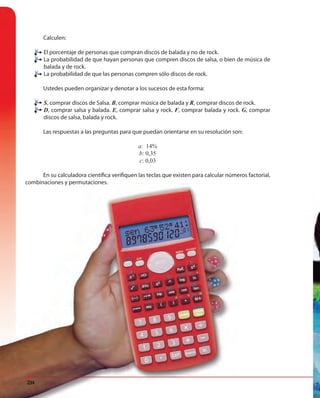234
Calculen:
El porcentaje de personas que compran discos de balada y no de rock.
La probabilidad de que hayan personas que compren discos de salsa, o bien de música de
balada y de rock.
La probabilidad de que las personas compren sólo discos de rock.
Ustedes pueden organizar y denotar a los sucesos de esta forma:
S, comprar discos de Salsa. B, comprar música de balada y R, comprar discos de rock.
D, comprar salsa y balada. E, comprar salsa y rock. F, comprar balada y rock. G, comprar
discos de salsa, balada y rock.
Las respuestas a las preguntas para que puedan orientarse en su resolución son:
a: 14%
b: 0,35
c: 0,03
En su calculadora científica verifiquen las teclas que existen para calcular números factorial,
combinaciones y permutaciones.
234
combinaciones y permutaciones.
234
 