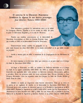 El universo de la Educación Matemática
Semblanza de algunos de sus ilustres personajes
José Giménez Romero (1922-2000)
Este matemático y profesor de matemáticas nació en la ciudad
de Cartagena (Murcia, España) el 12 de octubre de 1922. Su niñez
la pasó en Barcelona (España) y en la isla de Menorca.
Realizó sus estudios universitarios en la Universidad de
Barcelona, licenciándose en 1944 en Ciencias Exactas, título
que revalida en 1962 en la Universidad Central de Venezuela.
Posteriormente realizó estudios de postgrado en su
país natal durante los años 1947-1950, en la misma universidad en la que había cursado
su pregrado.
Arribó a nuestro país en 1951, a instancias de la Congregación de los Hermanos de
La Salle.
Se inicia temprano en la docencia, labor que comienza en su país natal en el Colegio
La Salle de Barcelona (1940-1950).
Al llegar a Venezuela, en 1951, se establece en Valencia laborando en el Colegio
La Salle de la capital carabobeña (1951-1952). En 1952 se traslada a Caracas en donde
desarrolla una aquilatada labor como profesor en diferentes institutos educacionales, públicos
y privados. Entre los primeros están los liceos nocturnos Juan Vicente González y José
Gregorio Hernández; entre los segundos están los Colegios La Salle (de Tienda Honda) y
Santa Rosa de Lima.
También es amplia su trayectoria como docente universitario. Ésta ya se inició en
su patria al ser ayudante de cátedra en la Universidad de Barcelona (1947-1949). En
Venezuela ejerce como profesor de educación superior en la Facultad de Agronomía de la UCV
(1958-1962); Facultad de Ingeniería de la UCV (1959-1972), siendo Jefe del Departamento de
Matemáticas de dicha Facultad entre 1962 y 1966. En este último año es fundada la Escuela
Básica de la Facultad de Ingeniería y Giménez Romero es su primer Director (1966-1969).
José Giménez Romero
El universo de la Educación Matemática
Semblanza de algunos de sus ilustres personajes
Este matemático y profesor de matemáticas nació en la ciudad
de Cartagena (Murcia, España) el 12 de octubre de 1922. Su niñez
Realizó sus estudios universitarios en la Universidad de
Barcelona, licenciándose en 1944 en Ciencias Exactas, título
país natal durante los años 1947-1950, en la misma universidad en la que había cursado
 