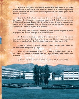 A partir de 1969 pasa a ser docente de la Universidad Simón Bolívar (USB), donde
permanece hasta su jubilación en 1981. Había sido miembro de la Comisión Organizadora
de dicha universidad. En la USB dictó diversas asignaturas así como también ejerció cargos
directivos de la misma.
En el ámbito de la educación matemática el profesor Giménez Romero fue uno de
los integrantes de la delegación venezolana que asistió a la I Conferencia Interamericana
de Educación Matemática (Bogotá, 1961), la cual dio pie para la posterior instauración en
nuestro país de la Matemática Moderna. Posteriormente nuestro biografiado actuó como
consultor de la comisión de reforma de los programas.
Entre 1962 y 1964 se dedicó a la formación de futuros docentes al ingresar al plantel
de profesores del Instituto Pedagógico en la ciudad de Caracas.
Tuvo destacada actuación como autor de obras didácticas tanto para el nivel secundario
como para el universitario. Entre éstas tal vez la que mayor difusión e impacto tuvo fue su
libro para el segundo año del Ciclo Diversificado cuya primera edición data de 1973.
Después de jubilado el profesor Giménez Romero continuó como asesor de
las Universidades Metropolitana y Vargas.
Recibió varios reconocimientos: la Orden “27 de junio” y el Premio “Olinto Camacho”
del CENAMEC. También la promoción 1966 del Colegio La Salle (Tienda Honda) lleva
su nombre.
El Profesor José Giménez Romero falleció en Caracas el 2 de junio de 2000.
Recibió varios reconocimientos: la Orden “27 de junio” y el Premio “Olinto Camacho”
del CENAMEC. También la promoción 1966 del Colegio La Salle (Tienda Honda) lleva
su nombre.
El Profesor José Giménez Romero falleció en Caracas el 2 de junio de 2000.
 