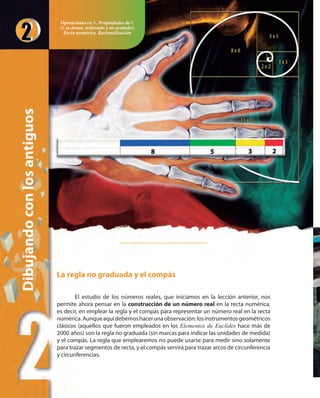 Dibujandoconlosantiguos
La regla no graduada y el compás
El estudio de los números reales, que iniciamos en la lección anterior, nos
permite ahora pensar en la construcción de un número real en la recta numérica,
es decir, en emplear la regla y el compás para representar un número real en la recta
numérica.Aunqueaquídebemoshacerunaobservación:losinstrumentosgeométricos
clásicos (aquellos que fueron empleados en los Elementos de Euclides hace más de
2000 años) son la regla no graduada (sin marcas para indicar las unidades de medida)
y el compás. La regla que emplearemos no puede usarse para medir sino solamente
para trazar segmentos de recta, y el compás servirá para trazar arcos de circunferencia
y circunferencias.
Operaciones en ». Propiedades de »
(» es denso, ordenado y no acotado).
Recta numérica. Racionalización
 