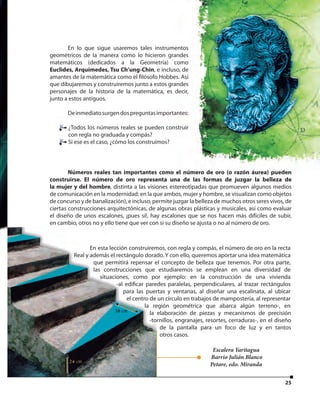 2525
En lo que sigue usaremos tales instrumentos
geométricos de la manera como lo hicieron grandes
matemáticos (dedicados a la Geometría) como
Euclides, Arquímedes, Tsu Ch’ung-Chin, e incluso, de
amantes de la matemática como el filósofo Hobbes. Así
que dibujaremos y construiremos junto a estos grandes
personajes de la historia de la matemática, es decir,
junto a estos antiguos.
Deinmediatosurgendospreguntasimportantes:
¿Todos los números reales se pueden construir
con regla no graduada y compás?
Si ese es el caso, ¿cómo los construimos?
Números reales tan importantes como el número de oro (o razón áurea) pueden
construirse. El número de oro representa una de las formas de juzgar la belleza de
la mujer y del hombre, distinta a las visiones estereotipadas que promueven algunos medios
de comunicación en la modernidad: en la que ambos, mujer y hombre, se visualizan como objetos
de concurso y de banalización), e incluso, permite juzgar la belleza de muchos otros seres vivos, de
ciertas construcciones arquitectónicas, de algunas obras plásticas y musicales, así como evaluar
el diseño de unos escalones, ¡pues sí!, hay escalones que se nos hacen más difíciles de subir,
en cambio, otros no y ello tiene que ver con si su diseño se ajusta o no al número de oro.
En esta lección construiremos, con regla y compás, el número de oro en la recta
Real y además el rectángulo dorado. Y con ello, queremos aportar una idea matemática
que permitirá repensar el concepto de belleza que tenemos. Por otra parte,
las construcciones que estudiaremos se emplean en una diversidad de
situaciones, como por ejemplo: en la construcción de una vivienda
-al edificar paredes paralelas, perpendiculares, al trazar rectángulos
para las puertas y ventanas, al diseñar una escalinata, al ubicar
el centro de un círculo en trabajos de mampostería, al representar
la región geométrica que abarca algún terreno-, en
la elaboración de piezas y mecanismos de precisión
-tornillos, engranajes, resortes, cerraduras-, en el diseño
de la pantalla para un foco de luz y en tantos
otros casos.
Escalera Yaritagua
Barrio Julián Blanco
Petare, edo. Miranda
 
