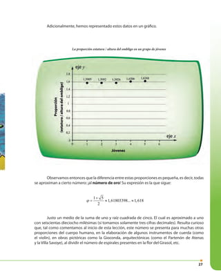 27
Observamos entonces que la diferencia entre estas proporciones es pequeña, es decir, todas
se aproximan a cierto número: ¡al número de oro! Su expresión es la que sigue:
Justo un medio de la suma de uno y raíz cuadrada de cinco. El cual es aproximado a uno
con seiscientas dieciocho milésimas (si tomamos solamente tres cifras decimales). Resulta curioso
que, tal como comentamos al inicio de esta lección, este número se presenta para muchas otras
proporciones del cuerpo humano, en la elaboración de algunos instrumentos de cuerda (como
el violín), en obras pictóricas como la Gioconda, arquitectónicas (como el Partenón de Atenas
y la Villa Savoye), al dividir el número de espirales presentes en la flor del Girasol, etc.
Adicionalmente, hemos representado estos datos en un gráfico.
1 5
1,61803398... 1,618
2
ϕ
+
= ≈ ≈
La proporción estatura / altura del ombligo en un grupo de jóvenes
 