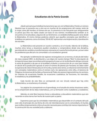 ¿Quién pensaría que la belleza humana tiene que ver con la Matemática? Existe un número
fabuloso que se presenta una y otra vez en muchas de las proporciones del cuerpo, tanto de
la mujer como del hombre: el número de oro. Su presencia es tan frecuente que antiguamente
se pensó que Dios nos había creado con base en ese número. Increíblemente también se le
encuentra en la naturaleza y algunos de sus fenómenos. La verdadera belleza puede verse desde
la Matemática. Al mismo tiempo podemos advertir que aquellos conceptos que identifican a
la belleza con patrones como el erróneo“90-60-90”representan una tergiversación y banalización
de esta idea.
La Matemática está presente en nuestro contexto y en el mundo. Además de la belleza,
muchos otros temas y situaciones pueden estudiarse y comprenderse desde esta disciplina,
permitiendo los cambios y transformaciones necesarias en nuestra forma de pensar y actuar sobre
los problemas que afectan a la comunidad o a la sociedad en general.
Por ejemplo: la delimitación de regiones rectangulares en un terreno, el cálculo del índice
de masa corporal (IMC), la distribución y uso digno de nuestro tiempo “libre”, la descripción de
latrayectoriaquesigueunaembarcaciónpesqueraalcruzarunrío,ladistribucióndelgascomunal,
la venta de gasolina o de pan en la localidad, el diseño y construcción de un cono para helado,
el cálculo de la producción agrícola al variar el número de plantas por hectárea, los datos sobre
laesperanzadevidaenVenezuelayenelmundo,ytantosotrostemas,serelacionanestrechamente
con conceptos matemáticos como el número real y las operaciones entre ellos, el teorema de
Pitágoras,losteoremasdeEuclidesyelteoremadeThales,lasrazonestrigonométricas,losvectores,
los sistemas de ecuaciones lineales, las ecuaciones cuadráticas, las funciones, los intervalos,
la estadística y las probabilidades.
Cada lección de este libro se corresponde con ese vínculo natural que hay entre
la Matemática, su enseñanza y el contexto.
Sus páginas les acompañarán en el aprendizaje, en el estudio de ciertas situaciones reales,
en la comprensión de las ideas matemáticas, y en su formación como ciudadanas y ciudadanos.
Además, en este libro hacemos honor a educadoras y educadores matemáticos que aún
naciendo en otras tierras han hecho de nuestro país su patria.
Esperamos pues que las actividades matemáticas que desarrollen en el contexto del aula
sean sólo el principio de una forma de vivir, de interrelacionarse con la comunidad y el mundo,
que conlleve el pensamiento crítico y la acción necesaria para contribuir de manera importante en
la construcción de una sociedad justa y soberana.
Estudiantes de la Patria Grande
 