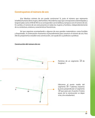 35
Construyamos el número de oro
¡Ese fabuloso número de oro puede construirse! Sí, justo el número que representa
la belleza humana (de la mujer y del hombre). Recordemos aquí que concepciones estereotipadas y
tergiversadas como el 90-60-90 no se corresponden con la belleza y tampoco con el número de oro.
En cambio, el número de oro está presente en todas las mujeres y hombres, independientemente
de su contextura, estatura y características fisonómicas.
Así que seguimos acompañando a algunos de esos grandes matemáticos: como Euclides
y Arquímedes. A continuación mostramos el procedimiento para construir el número de oro. Para
ello les proponemos estudien esta construcción, con ayuda de su profesora o profesor.
Construcción del número de oro
Partimos de un segmento AB de
longitud 1.
Ubicamos el punto medio del
segmento AB . Y además, trazamos
la recta perpendicular al segmento
AB que pase por el punto B (estos
pasos de la construcción se dejan
a las y los estudiantes).
A
B
A
M
B
 
