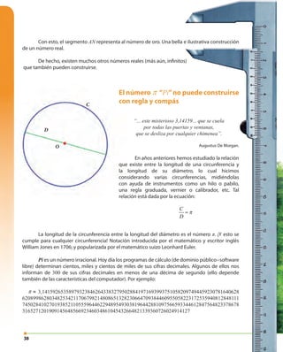 38
Con esto, el segmento AN representa al número de oro. Una bella e ilustrativa construcción
de un número real.
De hecho, existen muchos otros números reales (más aún, infinitos)
que también pueden construirse.
C
D
π=
D
O
C
El número π “Pi”no puede construirse
con regla y compás
“... este misterioso 3,14159... que se cuela
por todas las puertas y ventanas,
que se desliza por cualquier chimenea”.
Augustus De Morgan.
En años anteriores hemos estudiado la relación
que existe entre la longitud de una circunferencia y
la longitud de su diámetro, lo cual hicimos
considerando varias circunferencias, midiéndolas
con ayuda de instrumentos como un hilo o pabilo,
una regla graduada, vernier o calibrador, etc. Tal
relación está dada por la ecuación:
La longitud de la circunferencia entre la longitud del diámetro es el número π. ¡Y esto se
cumple para cualquier circunferencia! Notación introducida por el matemático y escritor inglés
William Jones en 1706; y popularizada por el matemático suizo Leonhard Euler.
Pi es un número irracional. Hoy día los programas de cálculo (de dominio público−software
libre) determinan cientos, miles y cientos de miles de sus cifras decimales. Algunos de ellos nos
informan de 300 de sus cifras decimales en menos de una décima de segundo (ello depende
también de las características del computador). Por ejemplo:
π ≈ 3,14159265358979323846264338327950288419716939937510582097494459230781640628
620899862803482534211706798214808651328230664709384460955058223172535940812848111
745028410270193852110555964462294895493038196442881097566593344612847564823378678
316527120190914564856692346034861045432664821339360726024914127
 