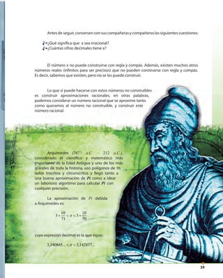 39
Antes de seguir, conversen con sus compañeras y compañeros las siguientes cuestiones:
¿Qué significa que π sea irracional?
¿Cuántas cifras decimales tiene π?
El número π no puede construirse con regla y compás. Además, existen muchos otros
números reales (infinitos para ser precisos) que no pueden construirse con regla y compás.
Es decir, sabemos que existen, pero no se les puede construir.
Lo que sí puede hacerse con estos números no construibles
es construir aproximaciones racionales, en otras palabras,
podemos considerar un número racional que se aproxime tanto
como queramos al número no construible, y construir este
número racional.
Arquímedes (287? a.C. – 212 a.C.),
considerado el científico y matemático más
importante de la Edad Antigua y uno de los más
grandes de toda la historia, usó polígonos de 96
lados inscritos y circunscritos y llegó tanto a
una buena aproximación de Pi como a idear
un laborioso algoritmo para calcular Pi con
cualquier precisión.
La aproximación de Pi debida
a Arquímedes es:
10 10
3 3
71 70
π+ < < +
cuya expresión decimal es la que sigue:
3,140845... 3,142857...π< <
 