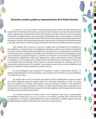 Docentes, madres, padres y representantes de la Patria Grande
La educación matemática tiene un enorme potencial para estudiar el lado matemático de
muchos de los fenómenos del mundo, así como de nuestra relación con éste. Tal potencial cobra
mayor vigencia ante el devastador impacto del hombre y la mujer sobre los recursos naturales,
el ambiente, la biodiversidad, y ante las grandes desigualdades que se han zanjado en el seno de
lamismahumanidad,enespecialdurantelosúltimoscienaños.Entalcontexto,lasideasmatemáticas
constituyenunpuntodeentradaimportanteparaladescripciónycomprensióndetalesfenómenos,
y más allá, representan un elemento para emprender las acciónes y transformaciones necesarias.
Este enfoque de la educación matemática implica que la actividad de las estudiantes y
los estudiantes se caracterice por la investigación individual y colectiva, que involucren desde ella
y con ella a otros miembros de la comunidad institucional y local, que comprometa a sus familiares
en esta excelsa tarea. La profesora y el profesor de matemática son en esencia investigadores junto
a sus estudiantes, el espacio del aula y su contexto se convierten en el escenario de indagaciones,
conversaciones, deliberación, inferencias, deducciones, análisis, contrastación de ideas, métodos
y resultados. Lo cual, naturalmente, implica formas más abiertas de comunicación e interacción
en el contexto del aula. Además, invita a pensar en nuevas estrategias de evaluación que no se
concentren exclusivamente en las“pruebas”y que valoren al error como un recurso didáctico, mas
no con el tradicional carácter punitivo con el que se le veía.
Es una investigación que trasciende lo disciplinar, es decir, la Matemática escolar, y se
relaciona estrechamente con otras disciplinas, con el contexto socio-histórico y con sus problemas,
y en especial con la ética.
Así, desde cada una de las lecciones que abarca el libro de Matemática se busca romper
con ciertas tradiciones que han signado parte de la educación matemática no sólo en nuestro
país sino también en el ámbito internacional, como por ejemplo el énfasis en los algoritmos
como el único contenido matemático a estudiar o la desvinculación de las ideas matemáticas con
el contexto y con la realidad.Tendencias que han marcado negativamente la imagen de este campo
de saberes en buena parte de los jóvenes.
Les invitamos entonces a recorrer, junto a sus estudiantes, hijas, hijos o representados
el maravilloso mundo de la educación matemática en contexto, pensada para la formación de
la ciudadanía y el estudio a profundidad de las ideas matemáticas. Estamos seguros que ello
contribuirá decisivamente a la formación de nuestras y nuestros jóvenes.
 