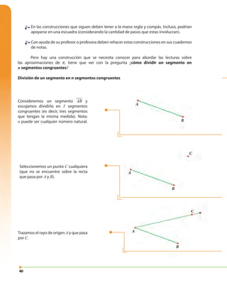 40
En las construcciones que siguen deben tener a la mano regla y compás. Incluso, podrían
apoyarse en una escuadra (considerando la cantidad de pasos que estas involucran).
Con ayuda de su profesor o profesora deben rehacer estas construcciones en sus cuadernos
de notas.
Pero hay una construcción que se necesita conocer para abordar las lecturas sobre
las aproximaciones de π, tiene que ver con la pregunta ¿cómo dividir un segmento en
n segmentos congruentes?
División de un segmento en n segmentos congruentes
Consideremos un segmento AB y
escojamos dividirlo en 3 segmentos
congruentes (es decir, tres segmentos
que tengan la misma medida). Nota:
n puede ser cualquier número natural.
Trazamos el rayo de origen A y que pasa
por C.
Seleccionemos un punto C cualquiera
(que no se encuentre sobre la recta
que pasa por A y B).
A
A
B
A
CC
B
B
C
 