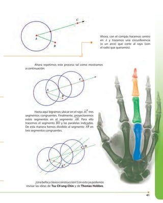 41
A
B
C D
Ahora, con el compás hacemos centro
en A y trazamos una circunferencia
(o un arco) que corte al rayo (con
el radio que queramos).
Ahora repetimos este proceso tal como mostramos
a continuación:
¡Unabellayclásicaconstrucción!Conestoyapodemos
revisar las ideas de Tsu Ch’ung-Chin y de Thomas Hobbes.
A
B
C
Ahora repetimos este proceso tal como mostramos
a continuación:
A
B
C
41
¡Unabellayclásicaconstrucción!Conestoyapodemos
Thomas Hobbes.
Ahora repetimos este proceso tal como mostramos
Hasta aquí logramos ubicar en el rayo AC
→
tres
segmentos congruentes. Finalmente, proyectaremos
estos segmentos en el segmento AB. Para ello
tracemos el segmento BD y las paralelas indicadas.
De esta manera hemos dividido al segmento AB en
tres segmentos congruentes.
 