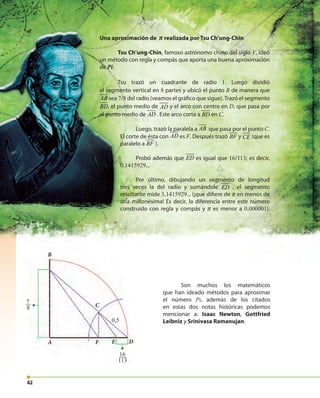 4242
Una aproximación de π realizada por Tsu Ch’ung-Chin
Tsu Ch’ung-Chin, famoso astrónomo chino del siglo V, ideó
un método con regla y compás que aporta una buena aproximación
de Pi:
Tsu trazó un cuadrante de radio 1. Luego dividió
el segmento vertical en 8 partes y ubicó el punto B de manera que
AB sea 7/8 del radio (veamos el gráfico que sigue).Trazó el segmento
BD, el punto medio de AD y el arco con centro en D, que pasa por
el punto medio de AD . Este arco corta a BD en C.
Luego, trazó la paralela a AB que pasa por el punto C.
El corte de ésta con AD es F. Después trazó BF y CE (que es
paralelo a BF ).
Probó además que ED es igual que 16/113; es decir,
0,1415929...
Por último, dibujando un segmento de longitud
tres veces la del radio y sumándole ED , el segmento
resultante mide 3,1415929... (¡que difiere de π en menos de
una millonésima! Es decir, la diferencia entre este número
construido con regla y compás y π es menor a 0,000001).
Son muchos los matemáticos
que han ideado métodos para aproximar
el número Pi, además de los citados
en estas dos notas históricas podemos
mencionar a: Isaac Newton, Gottfried
Leibniz y Srinivasa Ramanujan.
A
B
DE
C
0,5
F
7
8
16
113
 