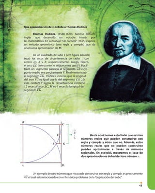 4343
Una aproximación de π debida a Thomas Hobbes
Thomas Hobbes, (1588-1679), famoso filósofo
inglés que desarrolló un notable interés por
las matemáticas. En su trabajo “De corpore” (1655) expone
un método geométrico (con regla y compás) que da
una buena aproximación de Pi.
En un cuadrado de lado 1 (ver figura adjunta)
trazó los arcos de circunferencia de radio 1 con
centro en A y B, respectivamente. Luego, bisecó
el arco EC (este punto lo etiquetamos con F). Por F
trazó un segmento paralelo al segmento AB cuyo
punto medio sea precisamente F. Finalmente trazó
el segmento EG. Hobbes sostenía que la longitud
del arco EC es igual que la del segmento CG [¿Es
esto cierto?] Y como la circunferencia contiene
12 veces al arco EC, Pi es 6 veces la longitud del
segmento CG .
Un ejemplo de otro número que no puede construirse con regla y compás es precisamente
3
2 el cual está relacionado con el histórico problema de la“duplicación del cubo”.
Hasta aquí hemos estudiado que existen
números reales que pueden construirse con
regla y compás y otros que no. Además, estos
números reales que no pueden construirse
pueden aproximarse a través de números
racionales. En especial, mostramos el caso de
dos aproximaciones del misterioso número π .
A
B
C
F
E G
D
Pi=6CG
 