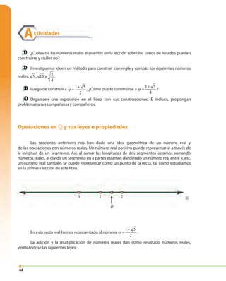 44
Operaciones en » y sus leyes o propiedades
Las secciones anteriores nos han dado una idea geométrica de un número real y
de las operaciones con números reales. Un número real positivo puede representarse a través de
la longitud de un segmento. Así, al sumar las longitudes de dos segmentos estamos sumando
números reales, al dividir un segmento en n partes estamos dividiendo un número real entre n, etc.
un número real también se puede representar como un punto de la recta, tal como estudiamos
en la primera lección de este libro.
En esta recta real hemos representado al número
1 5
2
ϕ
+
= .
La adición y la multiplicación de números reales dan como resultado números reales,
verificándose las siguientes leyes:
¿Cuáles de los números reales expuestos en la lección sobre los conos de helados pueden
construirse y cuáles no?
Investiguen o ideen un método para construir con regla y compás los siguientes números
reales: 5 , 10 y 5
4
.
Luego de construir a
1 5
2
ϕ
+
= , ¿Cómo puede construirse a
1 5
4
ϕ
+
= ?
Organicen una exposición en el liceo con sus construcciones. E incluso, propongan
problemas a sus compañeras y compañeros.
1 20
1 5
2
ϕ
+
=
»
Actividades
 