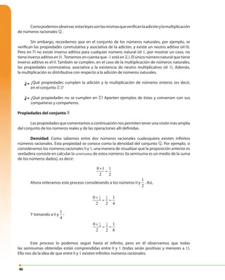46
Comopodemosobservar,estasleyessonlasmismasqueverificanlaadiciónylamultiplicación
de números racionales » .
Sin embargo, recordemos que en el conjunto de los números naturales, por ejemplo, se
verifican las propiedades conmutativa y asociativa de la adición, y existe un neutro aditivo (el 0).
Pero en » no existe inverso aditivo para cualquier número natural (el 1, por mostrar un caso, no
tiene inverso aditivo en » .Tomemos en cuenta que -1 está en » ). El único número natural que tiene
inverso aditivo es el 0. También se cumplen, en el caso de la multiplicación de números naturales,
las propiedades conmutativa, asociativa y la existencia de neutro multiplicativo (el 1). Además,
la multiplicación es distributiva con respecto a la adición de números naturales.
¿Qué propiedades cumplen la adición y la multiplicación de números enteros (es decir,
en el conjunto » )?
¿Qué propiedades no se cumplen en »? Aporten ejemplos de éstas y conversen con sus
compañeras y compañeros.
Propiedades del conjunto »
Las propiedades que comentamos a continuación nos permiten tener una visión más amplia
del conjunto de los números reales y de las operaciones allí definidas.
Densidad: Como sabemos entre dos números racionales cualesquiera existen infinitos
números racionales. Esta propiedad se conoce como la densidad del conjunto ». Por ejemplo, si
consideramos los números racionales 0 y 1, una manera de visualizar que la proposición anterior es
verdadera consiste en calcular la semisuma de estos números (la semisuma es un medio de la suma
de los números dados), es decir:
0 1 1
2 2
+
=
Ahora reiteramos este proceso considerando a los números 0 y
1
2
. Así,
1 1
2 20 1
2 2 4
+
= =
Y tomando a 0 y
1
4
:
1 1
4 40 1
2 2 8
+
= =
Este proceso lo podemos seguir hasta el infinito, pero en él observamos que todas
las semisumas obtenidas están comprendidas entre 0 y 1 (todas serán positivas y menores a 1).
Ello nos da la idea de que entre 0 y 1 existen infinitos números racionales.
 