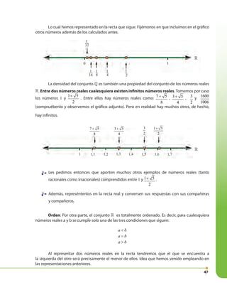 47
La densidad del conjunto » es también una propiedad del conjunto de los números reales
». Entre dos números reales cualesquiera existen infinitos números reales. Tomemos por caso
los números 1 y
1 5
2
+
. Entre ellos hay números reales como: 7 5
8
+ , 3 5
4
+ , 3
2
y
1600
1006
(compruébenlo y observemos el gráfico adjunto). Pero en realidad hay muchos otros, de hecho,
hay infinitos.
Les pedimos entonces que aporten muchos otros ejemplos de números reales (tanto
racionales como irracionales) comprendidos entre 1 y 1 5
2
+ .
Además, represéntenlos en la recta real y conversen sus respuestas con sus compañeras
y compañeros.
Orden: Por otra parte, el conjunto » es totalmente ordenado. Es decir, para cualesquiera
números reales a y b se cumple solo una de las tres condiciones que siguen:
a b<
a b=
a b>
Al representar dos números reales en la recta tendremos que el que se encuentra a
la izquierda del otro será precisamente el menor de ellos. Idea que hemos venido empleando en
las representaciones anteriores.
Lo cual hemos representado en la recta que sigue. Fijémonos en que incluimos en el gráfico
otros números además de los calculados antes.
10
1
32
1
16
1
8
1
4
1
2
»
7 5
8
+ 3 5
4
+ 3
2
1 5
2
+
1
»
1,1 1,2 1,3 1,4 1,5 1,6 1,7
 