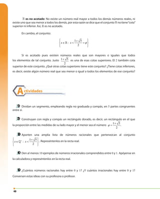 48
» es no acotado: No existe un número real mayor a todos los demás números reales, ni
existe uno que sea menor a todos los demás, por esta razón se dice que el conjunto » no tiene“cota”
superior ni inferior. Así, » es no acotado.
En cambio, el conjunto:
1 5
:
2
x x ϕ
 + 
∈ < = 
  
»
Sí es acotado pues existen números reales que son mayores o iguales que todos
los elementos de tal conjunto. Justo 1 5
2
+ es una de esas cotas superiores. El 2 también cota
superior de este conjunto. ¿Qué otras cotas superiores tiene este conjunto? ¿Tiene cotas inferiores,
es decir, existe algún número real que sea menor o igual a todos los elementos de ese conjunto?
Dividan un segmento, empleando regla no graduada y compás, en 5 partes congruentes
entre sí.
Construyan con regla y compás un rectángulo dorado, es decir, un rectángulo en el que
la proporción entre las medidas de su lado mayor y el menor sea el número
1 5
2
ϕ
+
= .
Aporten una amplia lista de números racionales que pertenezcan al conjunto
1 5
:
2
x x+
 + 
∈ < 
  
» . Represéntenlos en la recta real.
Den al menos 10 ejemplos de números irracionales comprendidos entre 0 y 1. Apóyense en
la calculadora y represéntenlos en la recta real.
¿Cuántos números racionales hay entre 0 y 1? ¿Y cuántos irracionales hay entre 0 y 1?
Conversen estas ideas con su profesora o profesor.
Actividades
 