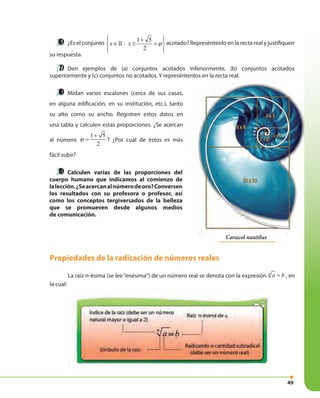 49
¿Es el conjunto
1 5
:
2
x x ϕ
 + 
∈ ≥ = 
  
» acotado? Represéntenlo en la recta real y justifiquen
su respuesta.
Den ejemplos de (a) conjuntos acotados inferiormente, (b) conjuntos acotados
superiormente y (c) conjuntos no acotados. Y represéntenlos en la recta real.
Midan varios escalones (cerca de sus casas,
en alguna edificación, en su institución, etc.), tanto
su alto como su ancho. Registren estos datos en
una tabla y calculen estas proporciones. ¿Se acercan
al número
1 5
2
+
=ϕ ? ¿Por cuál de éstos es más
fácil subir?
Calculen varias de las proporciones del
cuerpo humano que indicamos al comienzo de
lalección.¿Seacercanalnúmerodeoro?Conversen
los resultados con su profesora o profesor, así
como los conceptos tergiversados de la belleza
que se promueven desde algunos medios
de comunicación.
Propiedades de la radicación de números reales
La raíz n-ésima (se lee “enésima”) de un número real se denota con la expresión n
a b= , en
la cual:
Caracol nautilus
 