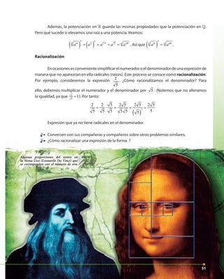 5151
Algunas proporciones del rostro en
la Mona Lisa (Leonardo Da Vinci) que
se corresponden con el número de oro.
51
Además, la potenciación en » guarda las mismas propiedades que la potenciación en ».
Pero qué sucede si elevamos una raíz a una potencia. Veamos:
( ) ( )m m mk
n n n
k k
kn nm mk
a a a a a
⋅
= = = = . Así que ( )
k
n nm mk
a a= .
Racionalización
En ocasiones es conveniente simplificar el numerador o el denominador de una expresión de
manera que no aparezcan en ella radicales (raíces). Este proceso se conoce como racionalización.
Por ejemplo, consideremos la expresión 2
5
. ¿Cómo racionalizamos el denominador? Para
ello, debemos multiplicar el numerador y el denominador por 5 . (Notemos que no alteramos
la igualdad, ya que 5
5
1= ). Por tanto:
2 2 5
5 5 5
= ⋅
2 5
5 5
=
( )
2
2 5
5
=
2 5
5
=
Expresión que ya no tiene radicales en el denominador.
Conversen con sus compañeras y compañeros sobre otros problemas similares.
¿Cómo racionalizar una expresión de la forma ?
Conversen con sus compañeras y compañeros sobre otros problemas similares.Conversen con sus compañeras y compañeros sobre otros problemas similares.
¿Cómo racionalizar una expresión de la forma ?
 