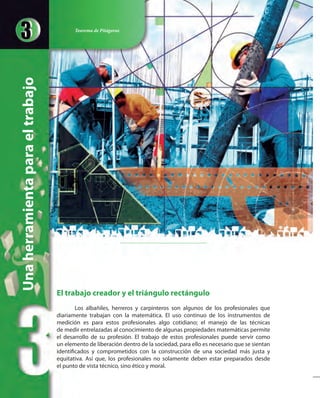 El trabajo creador y el triángulo rectángulo
Los albañiles, herreros y carpinteros son algunos de los profesionales que
diariamente trabajan con la matemática. El uso continuo de los instrumentos de
medición es para estos profesionales algo cotidiano; el manejo de las técnicas
de medir entrelazadas al conocimiento de algunas propiedades matemáticas permite
el desarrollo de su profesión. El trabajo de estos profesionales puede servir como
un elemento de liberación dentro de la sociedad, para ello es necesario que se sientan
identificados y comprometidos con la construcción de una sociedad más justa y
equitativa. Así que, los profesionales no solamente deben estar preparados desde
el punto de vista técnico, sino ético y moral.
Unaherramientaparaeltrabajo Teorema de Pitágoras
 