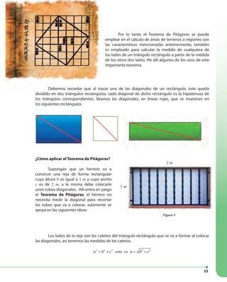 55
Debemos recordar que al trazar una de las diagonales de un rectángulo, éste queda
dividido en dos triángulos rectángulos, cada diagonal de dicho rectángulo es la hipotenusa de
los triángulos correspondientes. Veamos las diagonales, en lineas rojas, que se muestran en
los siguientes rectángulos
Por lo tanto el Teorema de Pitágoras se puede
emplear en el cálculo de áreas de terrenos o regiones con
las características mencionadas anteriormente, también
es empleado para calcular la medida de cualquiera de
los lados de un triángulo rectángulo a partir de la medida
de los otros dos lados. He allí algunos de los usos de este
importante teorema.
2 m
¿Cómo aplicar el Teorema de Pitágoras?
Supongan que un herrero va a
construir una reja de forma rectangular
cuya altura b es igual a 1 m y cuyo ancho
c es de 2 m, a la misma debe colocarle
unos tubos diagonales. Allí entra en juego
el Teorema de Pitágoras, el herrero no
necesita medir la diagonal para recortar
los tubos que va a colocar, solamente se
apoya en las siguientes ideas:
Figura 3
2 m
1 m
Los lados de la reja son los catetos del triángulo rectángulo que se va a formar al colocar
las diagonales, así tenemos las medidas de los catetos.
2 2 2 2 2
a b c esto es a b c= + = +
Debemos recordar que al trazar una de las diagonales de un rectángulo, éste queda
 